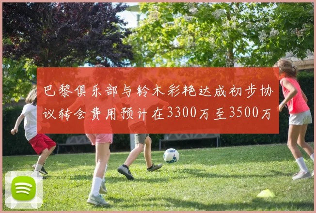 巴黎俱乐部与铃木彩艳达成初步协议转会费用预计在3300万至3500万欧元之间